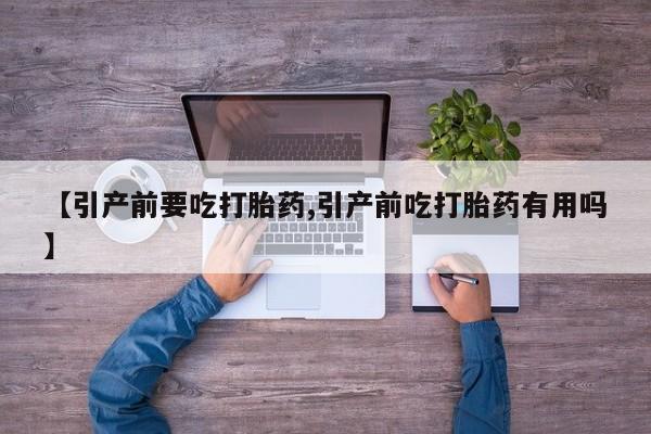 大月份流产药联系方式【引产前要吃打胎药,引产前吃打胎药有用吗】