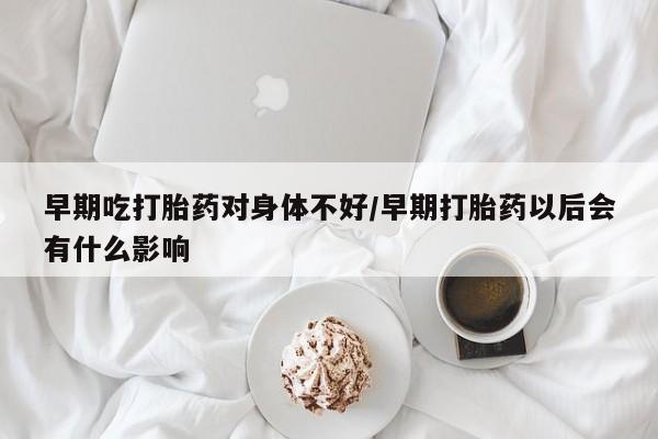 大月份流产药联系方式早期吃打胎药对身体不好/早期打胎药以后会有什么影响