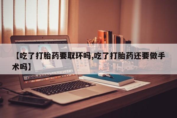 大月份流产药联系方式【吃了打胎药要取环吗,吃了打胎药还要做手术吗】