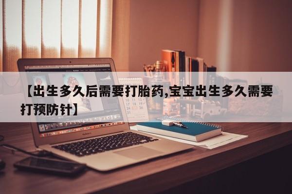 大月份流产药联系方式【出生多久后需要打胎药,宝宝出生多久需要打预防针】