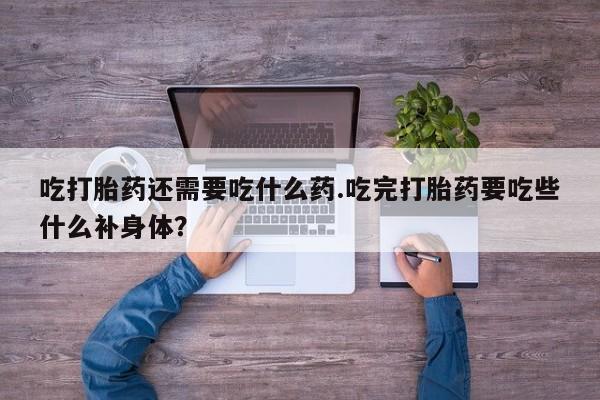 大月份流产药联系方式吃打胎药还需要吃什么药.吃完打胎药要吃些什么补身体？