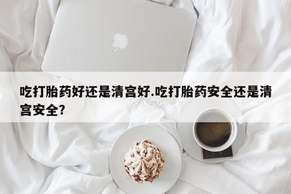 大月份流产药联系方式吃打胎药好还是清宫好.吃打胎药安全还是清宫安全？
