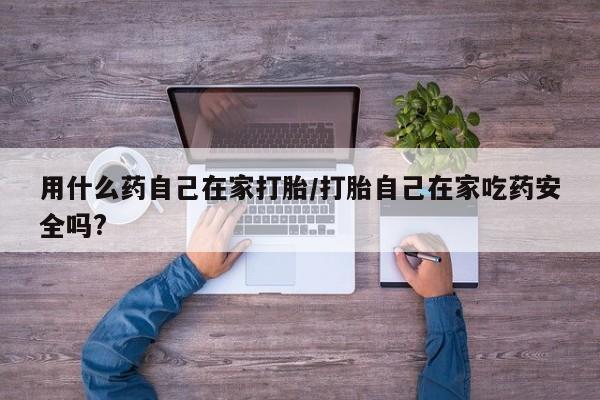 大月份流产药联系方式用什么药自己在家打胎/打胎自己在家吃药安全吗?