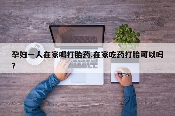 大月份流产药联系方式孕妇一人在家喝打胎药.在家吃药打胎可以吗？