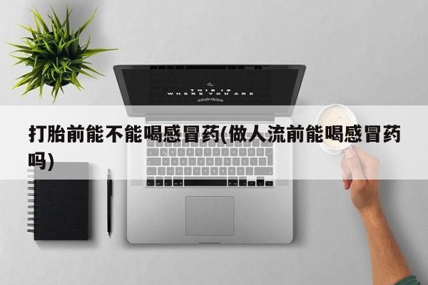 大月份流产药联系方式打胎前能不能喝感冒药(做人流前能喝感冒药吗)
