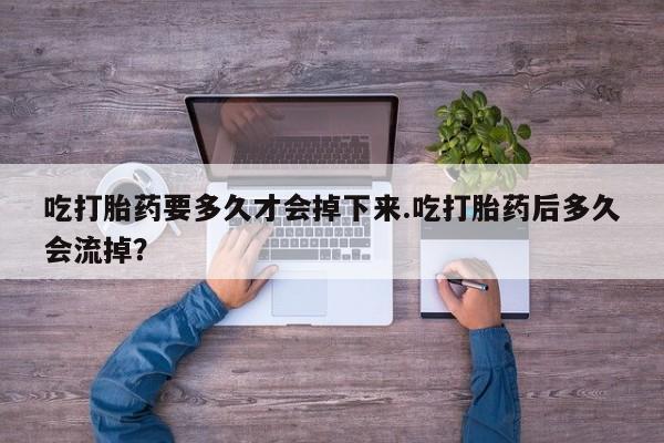 大月份流产药联系方式吃打胎药要多久才会掉下来.吃打胎药后多久会流掉？
