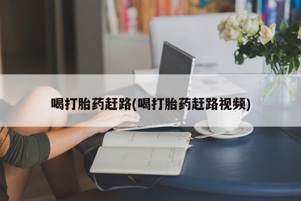 大月份流产药联系方式喝打胎药赶路(喝打胎药赶路视频)
