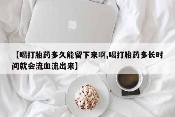 大月份流产药联系方式【喝打胎药多久能留下来啊,喝打胎药多长时间就会流血流出来】