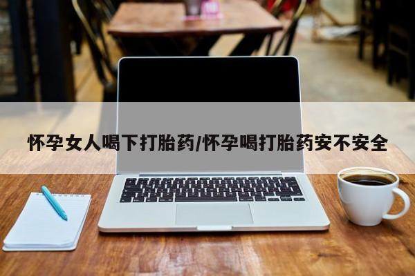 大月份流产药联系方式怀孕女人喝下打胎药/怀孕喝打胎药安不安全