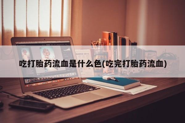 大月份流产药联系方式吃打胎药流血是什么色(吃完打胎药流血)