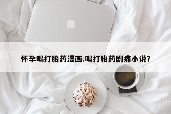 大月份流产药联系方式怀孕喝打胎药漫画.喝打胎药剧痛小说？