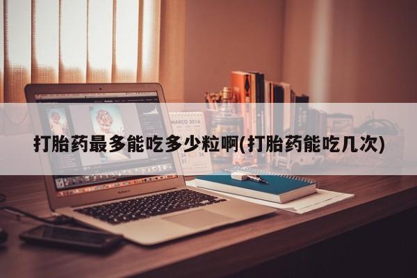 大月份流产药联系方式打胎药最多能吃多少粒啊(打胎药能吃几次)