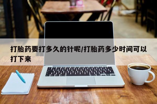 大月份流产药联系方式打胎药要打多久的针呢/打胎药多少时间可以打下来