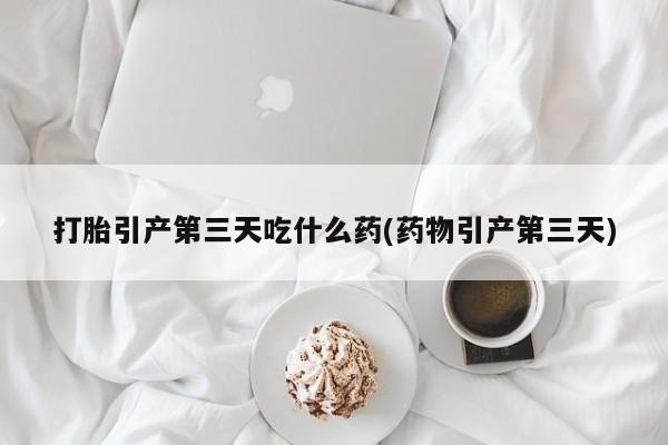 大月份流产药联系方式打胎引产第三天吃什么药(药物引产第三天)