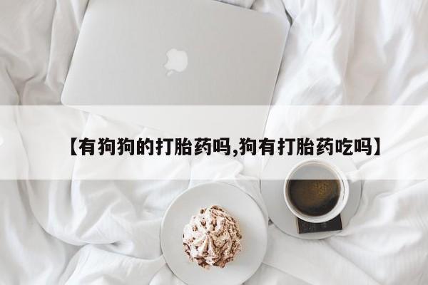 大月份流产药联系方式【有狗狗的打胎药吗,狗有打胎药吃吗】