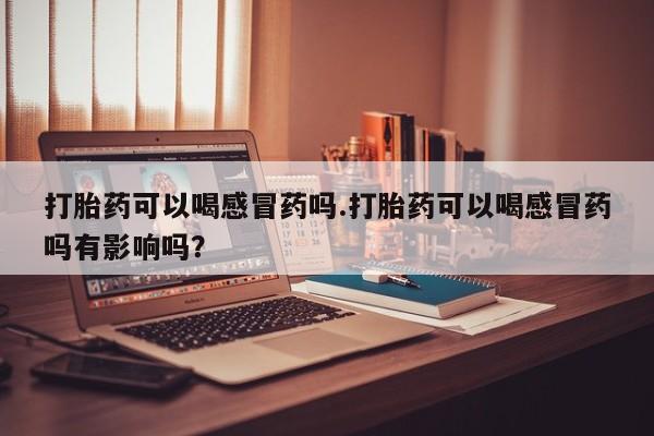 大月份流产药联系方式打胎药可以喝感冒药吗.打胎药可以喝感冒药吗有影响吗？