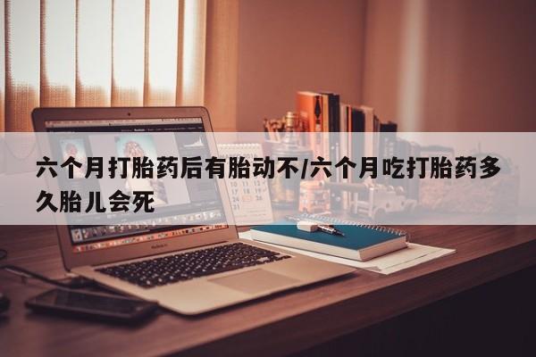 大月份流产药联系方式六个月打胎药后有胎动不/六个月吃打胎药多久胎儿会死