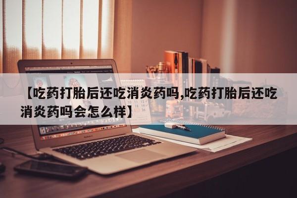 大月份流产药联系方式【吃药打胎后还吃消炎药吗,吃药打胎后还吃消炎药吗会怎么样】
