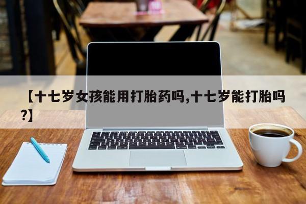 大月份流产药联系方式【十七岁女孩能用打胎药吗,十七岁能打胎吗?】