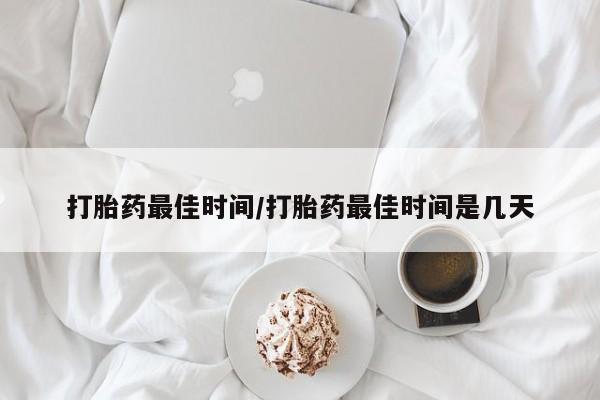 大月份流产药联系方式打胎药最佳时间/打胎药最佳时间是几天