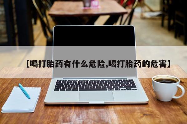 大月份流产药联系方式【喝打胎药有什么危险,喝打胎药的危害】