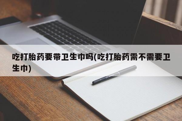 大月份流产药联系方式吃打胎药要带卫生巾吗(吃打胎药需不需要卫生巾)