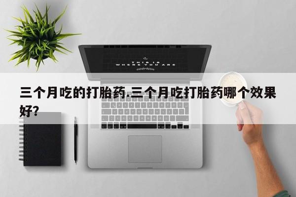 大月份流产药联系方式三个月吃的打胎药.三个月吃打胎药哪个效果好？