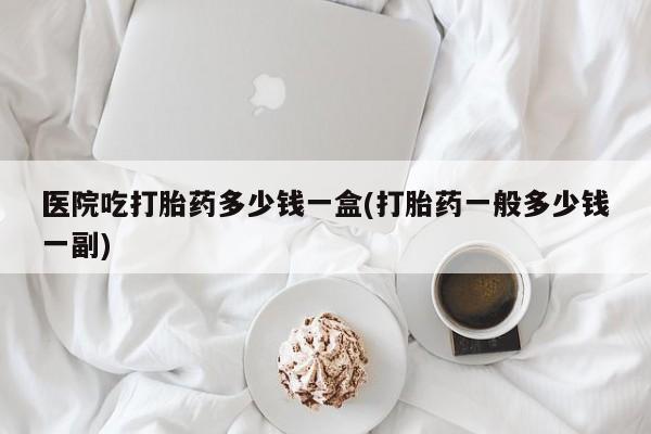大月份流产药联系方式医院吃打胎药多少钱一盒(打胎药一般多少钱一副)