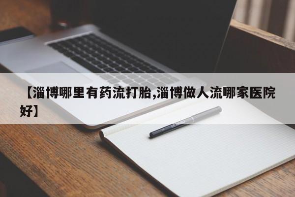大月份流产药联系方式【淄博哪里有药流打胎,淄博做人流哪家医院好】