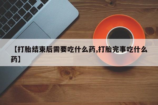 大月份流产药联系方式【打胎结束后需要吃什么药,打胎完事吃什么药】