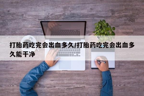 大月份流产药联系方式打胎药吃完会出血多久/打胎药吃完会出血多久能干净