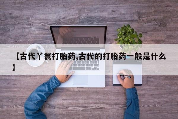 大月份流产药联系方式【古代丫鬟打胎药,古代的打胎药一般是什么】