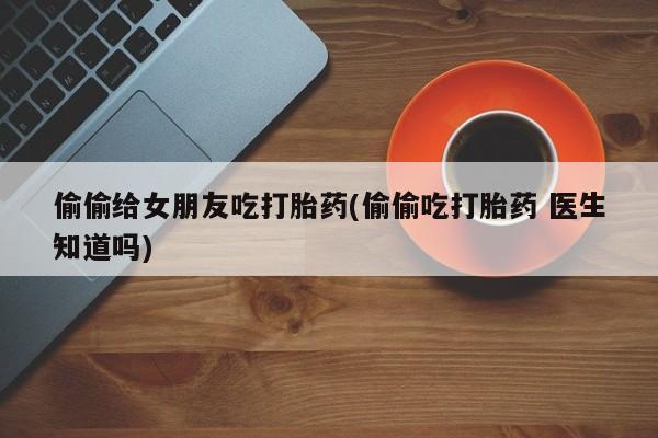 大月份流产药联系方式偷偷给女朋友吃打胎药(偷偷吃打胎药 医生知道吗)