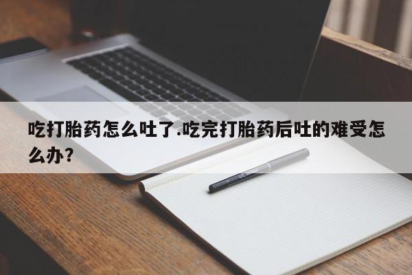 大月份流产药联系方式吃打胎药怎么吐了.吃完打胎药后吐的难受怎么办？