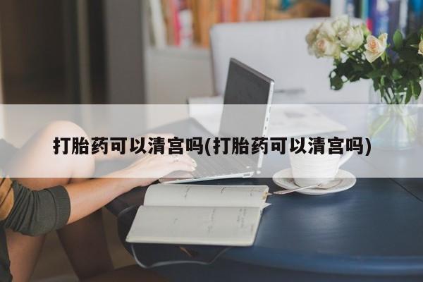 大月份流产药联系方式打胎药可以清宫吗(打胎药可以清宫吗)