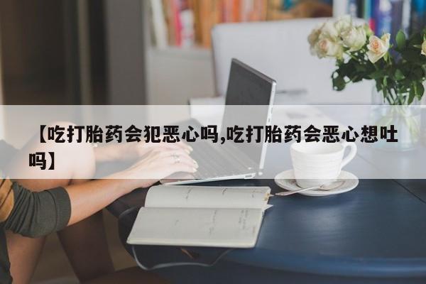 大月份流产药联系方式【吃打胎药会犯恶心吗,吃打胎药会恶心想吐吗】