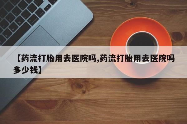 大月份流产药联系方式【药流打胎用去医院吗,药流打胎用去医院吗多少钱】
