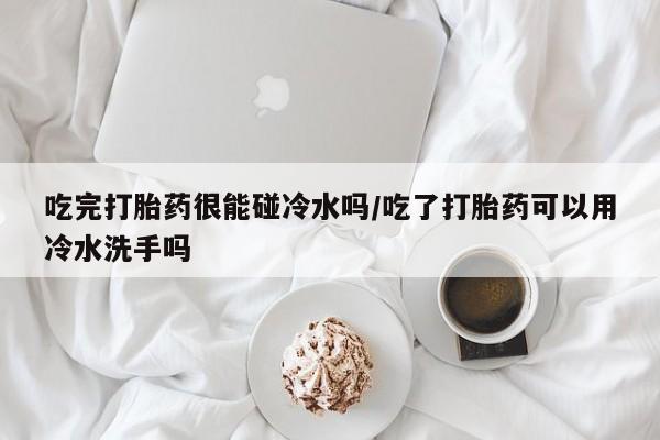 大月份流产药联系方式吃完打胎药很能碰冷水吗/吃了打胎药可以用冷水洗手吗