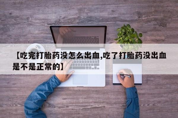大月份流产药联系方式【吃完打胎药没怎么出血,吃了打胎药没出血是不是正常的】