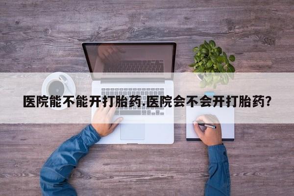 大月份流产药联系方式医院能不能开打胎药.医院会不会开打胎药？