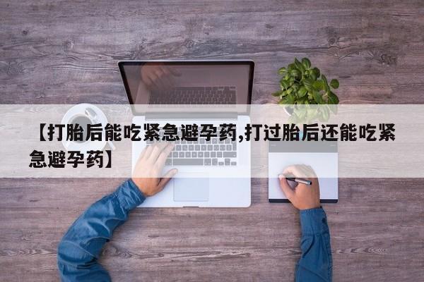 大月份流产药联系方式【打胎后能吃紧急避孕药,打过胎后还能吃紧急避孕药】