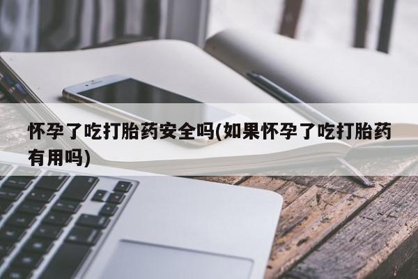 大月份流产药联系方式怀孕了吃打胎药安全吗(如果怀孕了吃打胎药有用吗)