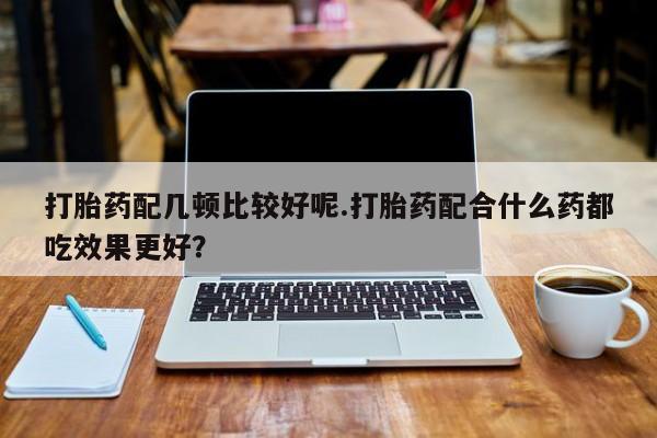 大月份流产药联系方式打胎药配几顿比较好呢.打胎药配合什么药都吃效果更好？