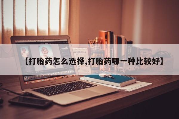 大月份流产药联系方式【打胎药怎么选择,打胎药哪一种比较好】