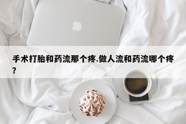 大月份流产药联系方式手术打胎和药流那个疼.做人流和药流哪个疼？