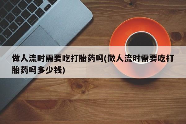 大月份流产药联系方式做人流时需要吃打胎药吗(做人流时需要吃打胎药吗多少钱)