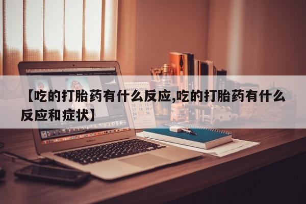大月份流产药联系方式【吃的打胎药有什么反应,吃的打胎药有什么反应和症状】