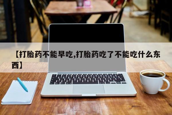 大月份流产药联系方式【打胎药不能早吃,打胎药吃了不能吃什么东西】
