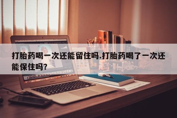 大月份流产药联系方式打胎药喝一次还能留住吗.打胎药喝了一次还能保住吗？