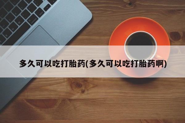 大月份流产药联系方式多久可以吃打胎药(多久可以吃打胎药啊)